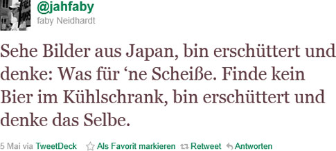 Sehe Bilder aus Japan, bin erschüttert und denke: Was für ‘ne Scheiße. Finde kein Bier im Kühlschrank, bin erschüttert und denke dasselbe. Sehe Bilder aus Japan, bin erschüttert und denke: Was für ‘ne Scheiße. Finde kein Bier im Kühlschrank, bin erschüttert und denke dasselbe.