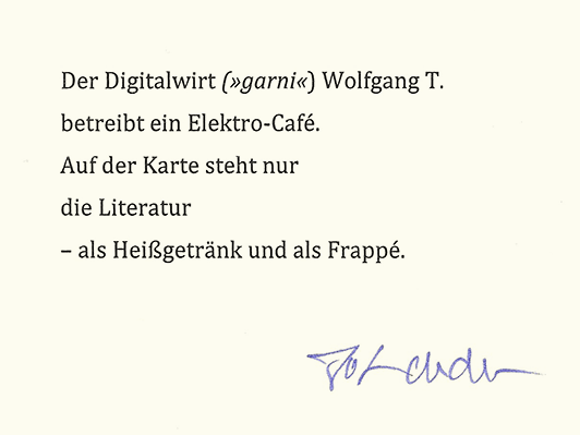 Der Digitalwirt (»garni«) Wolfgang T. / betreibt ein Elektro-Café. / Auf der Karte steht nur / die Literatur / – als Heißgetränk und als Frappé. (Jo Lendle)